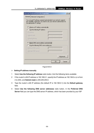 300Mbps Wireless N RouterTL-WR940N/TL-WR941ND
-99-
Figure B-0-3
Setting IP address manually
1 Select Use the following IP address radio button. And the following items available
2 If the router's LAN IP address is 192.168.0.1, specify the IP address as 192.168.0.x (x is from
2 to 254), and Subnet mask is 255.255.255.0.
3 Type the router’s LAN IP address (the default IP is 192.168.0.1) into the Default gateway
field.
4 Select Use the following DNS server addresses radio button. In the Preferred DNS
Server field you can type the DNS server IP address, which has been provided by your ISP
 