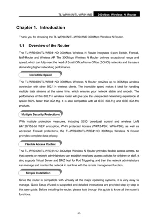 300Mbps Wireless N RouterTL-WR940N/TL-WR941ND
-2-
Chapter 1. Introduction
Thank you for choosing the TL-WR940N/TL-WR941ND 300Mbps Wireless N Router.
1.1 Overview of the Router
The TL-WR940N/TL-WR941ND 300Mbps Wireless N Router integrates 4-port Switch, Firewall,
NAT-Router and Wireless AP. The 300Mbps Wireless N Router delivers exceptional range and
speed, which can fully meet the need of Small Office/Home Office (SOHO) networks and the users
demanding higher networking performance.
The TL-WR940N/TL-WR941ND 300Mbps Wireless N Router provides up to 300Mbps wireless
connection with other 802.11n wireless clients. The incredible speed makes it ideal for handling
multiple data streams at the same time, which ensures your network stable and smooth. The
performance of this 802.11n wireless router will give you the unexpected networking experience at
speed 650% faster than 802.11g. It is also compatible with all IEEE 802.11g and IEEE 802.11b
products.
With multiple protection measures, including SSID broadcast control and wireless LAN
64/128/152-bit WEP encryption, Wi-Fi protected Access (WPA2-PSK, WPA-PSK), as well as
advanced Firewall protections, the TL-WR940N/TL-WR941ND 300Mbps Wireless N Router
provides complete data privacy.
The TL-WR940N/TL-WR941ND 300Mbps Wireless N Router provides flexible access control, so
that parents or network administrators can establish restricted access policies for children or staff. It
also supports Virtual Server and DMZ host for Port Triggering, and then the network administrators
can manage and monitor the network in real time with the remote management function.
Since the router is compatible with virtually all the major operating systems, it is very easy to
manage. Quick Setup Wizard is supported and detailed instructions are provided step by step in
this user guide. Before installing the router, please look through this guide to know all the router’s
functions.
Incredible Speed
Multiple Security Protections
Flexible Access Control
Simple Installation
 