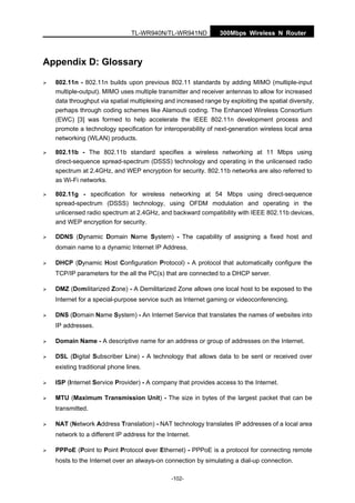 TL-WR940N/TL-WR941ND 300Mbps Wireless N Router
-102-
Appendix D: Glossary
802.11n - 802.11n builds upon previous 802.11 standards by adding MIMO (multiple-input
multiple-output). MIMO uses multiple transmitter and receiver antennas to allow for increased
data throughput via spatial multiplexing and increased range by exploiting the spatial diversity,
perhaps through coding schemes like Alamouti coding. The Enhanced Wireless Consortium
(EWC) [3] was formed to help accelerate the IEEE 802.11n development process and
promote a technology specification for interoperability of next-generation wireless local area
networking (WLAN) products.
802.11b - The 802.11b standard specifies a wireless networking at 11 Mbps using
direct-sequence spread-spectrum (DSSS) technology and operating in the unlicensed radio
spectrum at 2.4GHz, and WEP encryption for security. 802.11b networks are also referred to
as Wi-Fi networks.
802.11g - specification for wireless networking at 54 Mbps using direct-sequence
spread-spectrum (DSSS) technology, using OFDM modulation and operating in the
unlicensed radio spectrum at 2.4GHz, and backward compatibility with IEEE 802.11b devices,
and WEP encryption for security.
DDNS (Dynamic Domain Name System) - The capability of assigning a fixed host and
domain name to a dynamic Internet IP Address.
DHCP (Dynamic Host Configuration Protocol) - A protocol that automatically configure the
TCP/IP parameters for the all the PC(s) that are connected to a DHCP server.
DMZ (Demilitarized Zone) - A Demilitarized Zone allows one local host to be exposed to the
Internet for a special-purpose service such as Internet gaming or videoconferencing.
DNS (Domain Name System) - An Internet Service that translates the names of websites into
IP addresses.
Domain Name - A descriptive name for an address or group of addresses on the Internet.
DSL (Digital Subscriber Line) - A technology that allows data to be sent or received over
existing traditional phone lines.
ISP (Internet Service Provider) - A company that provides access to the Internet.
MTU (Maximum Transmission Unit) - The size in bytes of the largest packet that can be
transmitted.
NAT (Network Address Translation) - NAT technology translates IP addresses of a local area
network to a different IP address for the Internet.
PPPoE (Point to Point Protocol over Ethernet) - PPPoE is a protocol for connecting remote
hosts to the Internet over an always-on connection by simulating a dial-up connection.
 