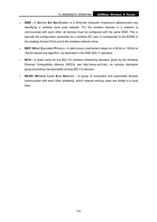 TL-WR940N/TL-WR941ND 300Mbps Wireless N Router
-103-
SSID - A Service Set Identification is a thirty-two character (maximum) alphanumeric key
identifying a wireless local area network. For the wireless devices in a network to
communicate with each other, all devices must be configured with the same SSID. This is
typically the configuration parameter for a wireless PC card. It corresponds to the ESSID in
the wireless Access Point and to the wireless network name.
WEP (Wired Equivalent Privacy) - A data privacy mechanism based on a 64-bit or 128-bit or
152-bit shared key algorithm, as described in the IEEE 802.11 standard.
Wi-Fi - A trade name for the 802.11b wireless networking standard, given by the Wireless
Ethernet Compatibility Alliance (WECA, see http://www.wi-fi.net), an industry standards
group promoting interoperability among 802.11b devices.
WLAN (Wireless Local Area Network) - A group of computers and associated devices
communicate with each other wirelessly, which network serving users are limited in a local
area.
 