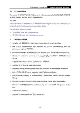 TL-WR940N/TL-WR941ND 300Mbps Wireless N Router
-3-
1.2 Conventions
The router or TL-WR940N/TL-WR941ND mentioned in this guide stands for TL-WR940N/TL-WR941ND
300Mbps Wireless N Router without any explanation.
Note:
The two devices of TL-WR940N and TL-WR941ND are sharing this User Guide. For simplicity, we
will take TL-WR941ND for example throughout this Guide.
The differences between them are:
TL-WR940N router with 3 fixed antennas.
TL-WR941ND router with 3 detachable antennas.
1.3 Main Features
Complies with IEEE 802.11n to provide a wireless data rate of up to 300Mbps.
One 10/100M Auto-Negotiation RJ45 WAN port, four 10/100M Auto-Negotiation RJ45 LAN
ports, supporting Auto MDI/MDIX.
Provides WPA/WPA2, WPA-PSK/WPA2-PSK authentication, TKIP/AES encryption security.
Shares data and Internet access for users, supporting Dynamic IP/Static IP/PPPoE Internet
access.
Supports Virtual Server, Special Application and DMZ host.
Supports UPnP, Dynamic DNS, Static Routing.
Provides Automatic-connection and Scheduled Connection on certain time to the Internet
Built-in NAT and DHCP server supporting static IP address distributing.
Built-in firewall supporting IP address filtering, Domain Name filtering, and MAC address
filtering.
Connects Internet on demand and disconnects from the Internet when idle for PPPoE.
Provides 64/128/152-bit WEP encryption security and wireless LAN ACL (Access Control
List).
Supports Flow Statistics.
Supports firmware upgrade and Web management.
 