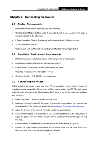 TL-WR940N/TL-WR941ND 300Mbps Wireless N Router
-6-
Chapter 2. Connecting the Router
2.1 System Requirements
Broadband Internet Access Service (DSL/Cable/Ethernet)
One DSL/Cable Modem that has an RJ45 connector (which is not necessary if the router is
connected directly to the Ethernet.)
PCs with a working Ethernet Adapter and an Ethernet cable with RJ45 connectors
TCP/IP protocol on each PC
Web browser, such as Microsoft Internet Explorer, Mozilla Firefox or Apple Safari
2.2 Installation Environment Requirements
Place the router in a well ventilated place far from any heater or heating vent
Avoid direct irradiation of any strong light (such as sunlight)
Keep at least 2 inches (5 cm) of clear space around the router
Operating Temperature: 0 ~40 (32 ~104 )℃ ℃ ℃ ℃
Operating Humidity: 10%~90%RH, Non-condensing
2.3 Connecting the Router
Before installing the router, make sure your PC is connected to the Internet through the
broadband service successfully. If there is any problem, please contact your ISP. After that, please
install the router according to the following steps. Don't forget to pull out the power plug and keep
your hands dry.
1. Power off your PC, Cable/DSL Modem, and the router.
2. Locate an optimum location for the router. The best place is usually at the center of your
wireless network. The place must accord with the Installation Environment Requirements.
3. Adjust the direction of the antenna. Normally, upright is a good direction.
4. Connect the PC(s) and each Switch/Hub in your LAN to the LAN Ports on the router, shown in
Figure 2-1. (If you have the wireless NIC and want to use the wireless function, you can skip
this step.)
5. Connect the DSL/Cable Modem to the WAN port on the router, shown in Figure 2-1.
6. Connect the power adapter to the power socket on the router, and the other end into an
electrical outlet. The router will start to work automatically.
 