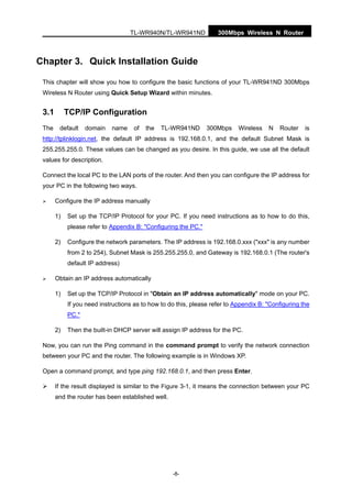 TL-WR940N/TL-WR941ND 300Mbps Wireless N Router
-8-
Chapter 3. Quick Installation Guide
This chapter will show you how to configure the basic functions of your TL-WR941ND 300Mbps
Wireless N Router using Quick Setup Wizard within minutes.
3.1 TCP/IP Configuration
The default domain name of the TL-WR941ND 300Mbps Wireless N Router is
http://tplinklogin.net, the default IP address is 192.168.0.1, and the default Subnet Mask is
255.255.255.0. These values can be changed as you desire. In this guide, we use all the default
values for description.
Connect the local PC to the LAN ports of the router. And then you can configure the IP address for
your PC in the following two ways.
Configure the IP address manually
1) Set up the TCP/IP Protocol for your PC. If you need instructions as to how to do this,
please refer to Appendix B: "Configuring the PC."
2) Configure the network parameters. The IP address is 192.168.0.xxx ("xxx" is any number
from 2 to 254), Subnet Mask is 255.255.255.0, and Gateway is 192.168.0.1 (The router's
default IP address)
Obtain an IP address automatically
1) Set up the TCP/IP Protocol in "Obtain an IP address automatically" mode on your PC.
If you need instructions as to how to do this, please refer to Appendix B: "Configuring the
PC."
2) Then the built-in DHCP server will assign IP address for the PC.
Now, you can run the Ping command in the command prompt to verify the network connection
between your PC and the router. The following example is in Windows XP.
Open a command prompt, and type ping 192.168.0.1, and then press Enter.
If the result displayed is similar to the Figure 3-1, it means the connection between your PC
and the router has been established well.
 