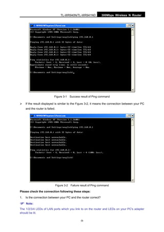 300Mbps Wireless N RouterTL-WR940N/TL-WR941ND
-9-
Figure 3-1 Success result of Ping command
If the result displayed is similar to the Figure 3-2, it means the connection between your PC
and the router is failed.
Figure 3-2 Failure result of Ping command
Please check the connection following these steps:
1. Is the connection between your PC and the router correct?
Note:
The 1/2/3/4 LEDs of LAN ports which you link to on the router and LEDs on your PC's adapter
should be lit.
 