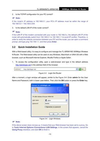300Mbps Wireless N RouterTL-WR940N/TL-WR941ND
-10-
2. Is the TCP/IP configuration for your PC correct?
Note:
If the router's IP address is 192.168.0.1, your PC's IP address must be within the range of
192.168.0.2 ~ 192.168.0.254.
3. Is the default LAN IP of the router correct?
Note:
If the LAN IP of the modem connected with your router is 192.168.0.x, the default LAN IP of the
router will automatically switch from 192.168.0.1 to 192.168.1.1 to avoid IP conflict. Therefore, in
order to verify the network connection between your PC and the router, you can open a command
prompt, and type ping 192.168.1.1, and then press Enter.
3.2 Quick Installation Guide
With a Web-based utility, it is easy to configure and manage the TL-WR941ND 300Mbps Wireless
N Router. The Web-based utility can be used on any Windows, Macintosh or UNIX OS with a Web
browser, such as Microsoft Internet Explorer, Mozilla Firefox or Apple Safari.
1. To access the configuration utility, open a web-browser and type in the default address
http://tplinklogin.net in the address field of the browser.
Figure 3-3 Login the Router
After a moment, a login window will appear, similar to the Figure 3-4. Enter admin for the User
Name and Password, both in lower case letters. Then click the OK button or press the Enter key.
Figure 3-4 Login Windows
Note:
If the above screen does not pop-up, it means that your Web-browser has been set to a proxy. Go
to Tools>Internet Options>Connections>LAN Settings, in the screen that appears, cancel the
Using Proxy checkbox, and click OK to finish it.
 