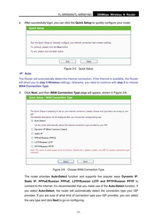 300Mbps Wireless N RouterTL-WR940N/TL-WR941ND
-11-
2. After successfully login, you can click the Quick Setup to quickly configure your router.
Figure 3-5 Quick Setup
Note:
The Router will automatically detect the Internet connection. If the Internet is available, the Router
will direct you to step 5 Wireless settings; otherwise, you need to continue with step 3 to choose
WAN Connection Type.
3. Click Next, and then WAN Connection Type page will appear, shown in Figure 3-6.
Figure 3-6 Choose WAN Connection Type
The router provides Auto-Detect function and supports five popular ways Dynamic IP,
Static IP, PPPoE/Russian PPPoE, L2TP/Russian L2TP and PPTP/Russian PPTP to
connect to the Internet. It’s recommended that you make use of the Auto-Detect function. If
you select Auto-Detect, the router will automatically detect the connection type your ISP
provides. If you are sure of what kind of connection type your ISP provides, you can select
the very type and click Next to go on configuring.
 