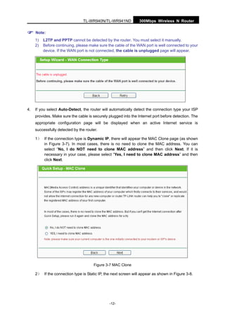 300Mbps Wireless N RouterTL-WR940N/TL-WR941ND
-12-
Note:
1) L2TP and PPTP cannot be detected by the router. You must select it manually.
2) Before continuing, please make sure the cable of the WAN port is well connected to your
device. If the WAN port is not connected, the cable is unplugged page will appear.
4. If you select Auto-Detect, the router will automatically detect the connection type your ISP
provides. Make sure the cable is securely plugged into the Internet port before detection. The
appropriate configuration page will be displayed when an active Internet service is
successfully detected by the router.
1） If the connection type is Dynamic IP, there will appear the MAC Clone page (as shown
in Figure 3-7). In most cases, there is no need to clone the MAC address. You can
select “No, I do NOT need to clone MAC address” and then click Next. If it is
necessary in your case, please select “Yes, I need to clone MAC address” and then
click Next.
Figure 3-7 MAC Clone
2） If the connection type is Static IP, the next screen will appear as shown in Figure 3-8.
 