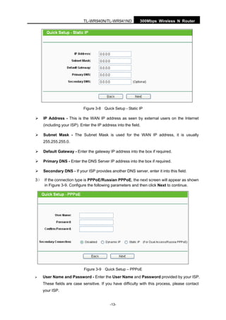 300Mbps Wireless N RouterTL-WR940N/TL-WR941ND
-13-
Figure 3-8 Quick Setup - Static IP
IP Address - This is the WAN IP address as seen by external users on the Internet
(including your ISP). Enter the IP address into the field.
Subnet Mask - The Subnet Mask is used for the WAN IP address, it is usually
255.255.255.0.
Default Gateway - Enter the gateway IP address into the box if required.
Primary DNS - Enter the DNS Server IP address into the box if required.
Secondary DNS - If your ISP provides another DNS server, enter it into this field.
3） If the connection type is PPPoE/Russian PPPoE, the next screen will appear as shown
in Figure 3-9. Configure the following parameters and then click Next to continue.
Figure 3-9 Quick Setup – PPPoE
User Name and Password - Enter the User Name and Password provided by your ISP.
These fields are case sensitive. If you have difficulty with this process, please contact
your ISP.
 
