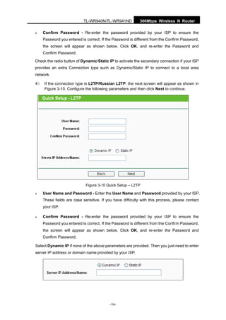300Mbps Wireless N RouterTL-WR940N/TL-WR941ND
-14-
Confirm Password - Re-enter the password provided by your ISP to ensure the
Password you entered is correct. If the Password is different from the Confirm Password,
the screen will appear as shown below. Click OK, and re-enter the Password and
Confirm Password.
Check the radio button of Dynamic/Static IP to activate the secondary connection if your ISP
provides an extra Connection type such as Dynamic/Static IP to connect to a local area
network.
4） If the connection type is L2TP/Russian L2TP, the next screen will appear as shown in
Figure 3-10. Configure the following parameters and then click Next to continue.
Figure 3-10 Quick Setup – L2TP
User Name and Password - Enter the User Name and Password provided by your ISP.
These fields are case sensitive. If you have difficulty with this process, please contact
your ISP.
Confirm Password - Re-enter the password provided by your ISP to ensure the
Password you entered is correct. If the Password is different from the Confirm Password,
the screen will appear as shown below. Click OK, and re-enter the Password and
Confirm Password.
Select Dynamic IP if none of the above parameters are provided. Then you just need to enter
server IP address or domain name provided by your ISP.
 