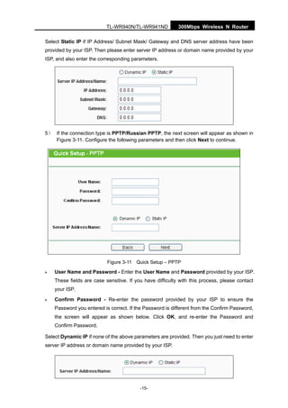 300Mbps Wireless N RouterTL-WR940N/TL-WR941ND
-15-
Select Static IP if IP Address/ Subnet Mask/ Gateway and DNS server address have been
provided by your ISP. Then please enter server IP address or domain name provided by your
ISP, and also enter the corresponding parameters.
5） If the connection type is PPTP/Russian PPTP, the next screen will appear as shown in
Figure 3-11. Configure the following parameters and then click Next to continue.
Figure 3-11 Quick Setup – PPTP
User Name and Password - Enter the User Name and Password provided by your ISP.
These fields are case sensitive. If you have difficulty with this process, please contact
your ISP.
Confirm Password - Re-enter the password provided by your ISP to ensure the
Password you entered is correct. If the Password is different from the Confirm Password,
the screen will appear as shown below. Click OK, and re-enter the Password and
Confirm Password.
Select Dynamic IP if none of the above parameters are provided. Then you just need to enter
server IP address or domain name provided by your ISP.
 