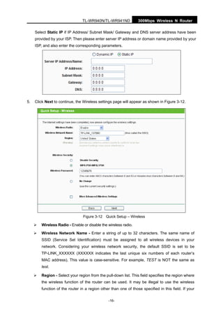 300Mbps Wireless N RouterTL-WR940N/TL-WR941ND
-16-
Select Static IP if IP Address/ Subnet Mask/ Gateway and DNS server address have been
provided by your ISP. Then please enter server IP address or domain name provided by your
ISP, and also enter the corresponding parameters.
5. Click Next to continue, the Wireless settings page will appear as shown in Figure 3-12.
Figure 3-12 Quick Setup – Wireless
Wireless Radio - Enable or disable the wireless radio.
Wireless Network Name - Enter a string of up to 32 characters. The same name of
SSID (Service Set Identification) must be assigned to all wireless devices in your
network. Considering your wireless network security, the default SSID is set to be
TP-LINK_XXXXXX (XXXXXX indicates the last unique six numbers of each router’s
MAC address). This value is case-sensitive. For example, TEST is NOT the same as
test.
Region - Select your region from the pull-down list. This field specifies the region where
the wireless function of the router can be used. It may be illegal to use the wireless
function of the router in a region other than one of those specified in this field. If your
 