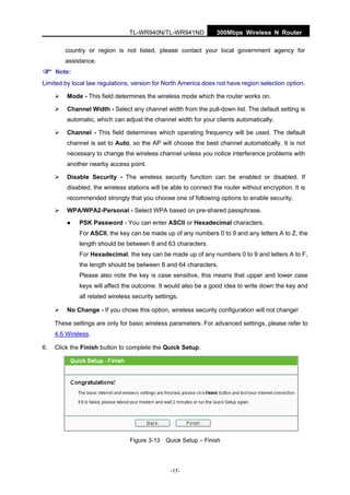 300Mbps Wireless N RouterTL-WR940N/TL-WR941ND
-17-
country or region is not listed, please contact your local government agency for
assistance.
Note:
Limited by local law regulations, version for North America does not have region selection option.
Mode - This field determines the wireless mode which the router works on.
Channel Width - Select any channel width from the pull-down list. The default setting is
automatic, which can adjust the channel width for your clients automatically.
Channel - This field determines which operating frequency will be used. The default
channel is set to Auto, so the AP will choose the best channel automatically. It is not
necessary to change the wireless channel unless you notice interference problems with
another nearby access point.
Disable Security - The wireless security function can be enabled or disabled. If
disabled, the wireless stations will be able to connect the router without encryption. It is
recommended strongly that you choose one of following options to enable security.
WPA/WPA2-Personal - Select WPA based on pre-shared passphrase.
PSK Password - You can enter ASCII or Hexadecimal characters.
For ASCII, the key can be made up of any numbers 0 to 9 and any letters A to Z, the
length should be between 8 and 63 characters.
For Hexadecimal, the key can be made up of any numbers 0 to 9 and letters A to F,
the length should be between 8 and 64 characters.
Please also note the key is case sensitive, this means that upper and lower case
keys will affect the outcome. It would also be a good idea to write down the key and
all related wireless security settings.
No Change - If you chose this option, wireless security configuration will not change!
These settings are only for basic wireless parameters. For advanced settings, please refer to
4.6 Wireless.
6. Click the Finish button to complete the Quick Setup.
Figure 3-13 Quick Setup – Finish
 