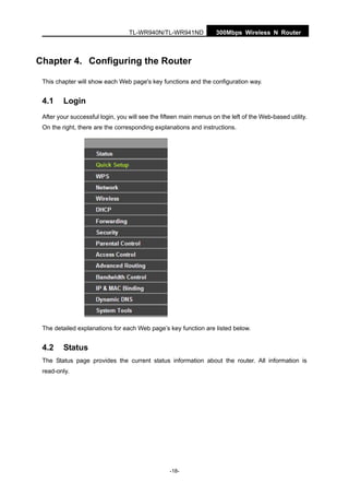 300Mbps Wireless N RouterTL-WR940N/TL-WR941ND
-18-
Chapter 4. Configuring the Router
This chapter will show each Web page's key functions and the configuration way.
4.1 Login
After your successful login, you will see the fifteen main menus on the left of the Web-based utility.
On the right, there are the corresponding explanations and instructions.
The detailed explanations for each Web page’s key function are listed below.
4.2 Status
The Status page provides the current status information about the router. All information is
read-only.
 