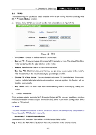 300Mbps Wireless N RouterTL-WR940N/TL-WR941ND
-20-
4.4 WPS
This section will guide you to add a new wireless device to an existing network quickly by WPS
(Wi-Fi Protected Setup) function.
a). Choose menu “WPS”, and you will see the next screen (shown in Figure 4-2 ).
Figure 4-2 WPS
WPS Status - Enable or disable the WPS function here.
Current PIN - The current value of the router's PIN is displayed here. The default PIN of the
router can be found in the label attached on the router.
Restore PIN - Restore the PIN of the router to its default.
Gen New PIN - Click this button, and then you can get a new random value for the router's
PIN. You can ensure the network security by generating a new PIN.
Disable PIN of this device - You can disable the router’s PIN manually here. If the router
receives multiple failed attempts to authenticate an external registrar, this function will be
disabled automatically.
Add Device - You can add a new device to the existing network manually by clicking this
button.
b). To add a new device:
If the wireless adapter supports Wi-Fi Protected Setup (WPS), you can establish a wireless
connection between wireless adapter and router using either Push Button Configuration (PBC)
method or PIN method.
Note:
To build a successful connection by WPS, you should also do the corresponding configuration of
the new device for WPS function meanwhile.
I. Use the Wi-Fi Protected Setup Button
Use this method if your client device has a Wi-Fi Protected Setup button.
Step 1: Press the WPS/RESET button on the back panel of the router for one second.
 