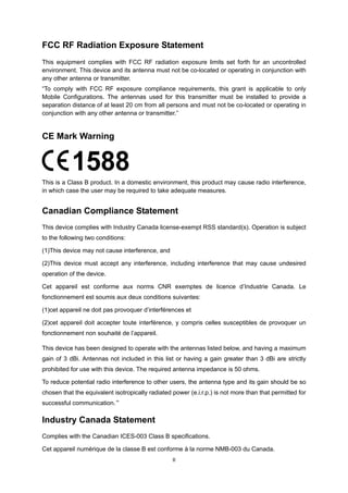 II
FCC RF Radiation Exposure Statement
This equipment complies with FCC RF radiation exposure limits set forth for an uncontrolled
environment. This device and its antenna must not be co-located or operating in conjunction with
any other antenna or transmitter.
“To comply with FCC RF exposure compliance requirements, this grant is applicable to only
Mobile Configurations. The antennas used for this transmitter must be installed to provide a
separation distance of at least 20 cm from all persons and must not be co-located or operating in
conjunction with any other antenna or transmitter.”
CE Mark Warning
This is a Class B product. In a domestic environment, this product may cause radio interference,
in which case the user may be required to take adequate measures.
Canadian Compliance Statement
This device complies with Industry Canada license-exempt RSS standard(s). Operation is subject
to the following two conditions:
(1)This device may not cause interference, and
(2)This device must accept any interference, including interference that may cause undesired
operation of the device.
Cet appareil est conforme aux norms CNR exemptes de licence d’Industrie Canada. Le
fonctionnement est soumis aux deux conditions suivantes:
(1)cet appareil ne doit pas provoquer d’interférences et
(2)cet appareil doit accepter toute interférence, y compris celles susceptibles de provoquer un
fonctionnement non souhaité de l’appareil.
This device has been designed to operate with the antennas listed below, and having a maximum
gain of 3 dBi. Antennas not included in this list or having a gain greater than 3 dBi are strictly
prohibited for use with this device. The required antenna impedance is 50 ohms.
To reduce potential radio interference to other users, the antenna type and its gain should be so
chosen that the equivalent isotropically radiated power (e.i.r.p.) is not more than that permitted for
successful communication.”
Industry Canada Statement
Complies with the Canadian ICES-003 Class B specifications.
Cet appareil numérique de la classe B est conforme à la norme NMB-003 du Canada.
 