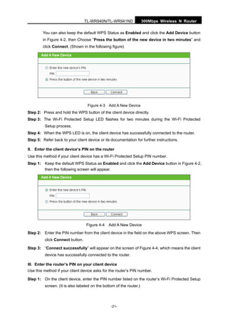 300Mbps Wireless N RouterTL-WR940N/TL-WR941ND
-21-
You can also keep the default WPS Status as Enabled and click the Add Device button
in Figure 4-2, then Choose “Press the button of the new device in two minutes” and
click Connect. (Shown in the following figure)
Figure 4-3 Add A New Device
Step 2: Press and hold the WPS button of the client device directly.
Step 3: The Wi-Fi Protected Setup LED flashes for two minutes during the Wi-Fi Protected
Setup process.
Step 4: When the WPS LED is on, the client device has successfully connected to the router.
Step 5: Refer back to your client device or its documentation for further instructions.
II. Enter the client device’s PIN on the router
Use this method if your client device has a Wi-Fi Protected Setup PIN number.
Step 1: Keep the default WPS Status as Enabled and click the Add Device button in Figure 4-2,
then the following screen will appear.
Figure 4-4 Add A New Device
Step 2: Enter the PIN number from the client device in the field on the above WPS screen. Then
click Connect button.
Step 3: “Connect successfully” will appear on the screen of Figure 4-4, which means the client
device has successfully connected to the router.
III. Enter the router’s PIN on your client device
Use this method if your client device asks for the router’s PIN number.
Step 1: On the client device, enter the PIN number listed on the router’s Wi-Fi Protected Setup
screen. (It is also labeled on the bottom of the router.)
 