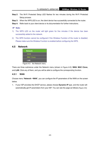 300Mbps Wireless N RouterTL-WR940N/TL-WR941ND
-22-
Step 2: The Wi-Fi Protected Setup LED flashes for two minutes during the Wi-Fi Protected
Setup process.
Step 3: When the WPS LED is on, the client device has successfully connected to the router.
Step 4: Refer back to your client device or its documentation for further instructions.
Note:
1) The WPS LED on the router will light green for five minutes if the device has been
successfully added to the network.
2) The WPS function cannot be configured if the Wireless Function of the router is disabled.
Please make sure the Wireless Function is enabled before configuring the WPS.
4.5 Network
Figure 4-5 the Network menu
There are three submenus under the Network menu (shown in Figure 4-5): WAN, MAC Clone,
and LAN. Click any of them, and you will be able to configure the corresponding function.
4.5.1 WAN
Choose menu “Network→WAN”, you can configure the IP parameters of the WAN on the screen
below.
1. If your ISP provides the DHCP service, please choose Dynamic IP type, and the router will
automatically get IP parameters from your ISP. You can see the page as follows (Figure 4-6):
 