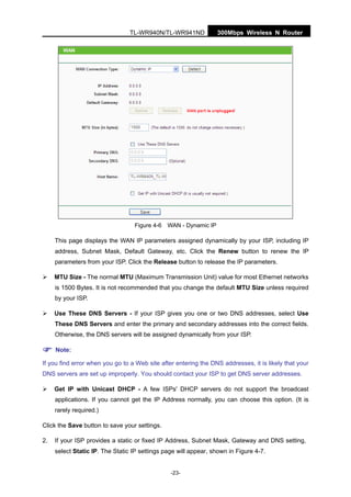 300Mbps Wireless N RouterTL-WR940N/TL-WR941ND
-23-
Figure 4-6 WAN - Dynamic IP
This page displays the WAN IP parameters assigned dynamically by your ISP, including IP
address, Subnet Mask, Default Gateway, etc. Click the Renew button to renew the IP
parameters from your ISP. Click the Release button to release the IP parameters.
MTU Size - The normal MTU (Maximum Transmission Unit) value for most Ethernet networks
is 1500 Bytes. It is not recommended that you change the default MTU Size unless required
by your ISP.
Use These DNS Servers - If your ISP gives you one or two DNS addresses, select Use
These DNS Servers and enter the primary and secondary addresses into the correct fields.
Otherwise, the DNS servers will be assigned dynamically from your ISP.
Note:
If you find error when you go to a Web site after entering the DNS addresses, it is likely that your
DNS servers are set up improperly. You should contact your ISP to get DNS server addresses.
Get IP with Unicast DHCP - A few ISPs' DHCP servers do not support the broadcast
applications. If you cannot get the IP Address normally, you can choose this option. (It is
rarely required.)
Click the Save button to save your settings.
2. If your ISP provides a static or fixed IP Address, Subnet Mask, Gateway and DNS setting,
select Static IP. The Static IP settings page will appear, shown in Figure 4-7.
 