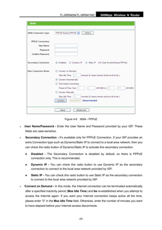 300Mbps Wireless N RouterTL-WR940N/TL-WR941ND
-25-
Figure 4-8 WAN - PPPoE
User Name/Password - Enter the User Name and Password provided by your ISP. These
fields are case-sensitive.
Secondary Connection - It’s available only for PPPoE Connection. If your ISP provides an
extra Connection type such as Dynamic/Static IP to connect to a local area network, then you
can check the radio button of Dynamic/Static IP to activate this secondary connection.
Disabled - The Secondary Connection is disabled by default, so there is PPPoE
connection only. This is recommended.
Dynamic IP - You can check this radio button to use Dynamic IP as the secondary
connection to connect to the local area network provided by ISP.
Static IP - You can check this radio button to use Static IP as the secondary connection
to connect to the local area network provided by ISP.
Connect on Demand - In this mode, the Internet connection can be terminated automatically
after a specified inactivity period (Max Idle Time) and be re-established when you attempt to
access the Internet again. If you want your Internet connection keeps active all the time,
please enter “0” in the Max Idle Time field. Otherwise, enter the number of minutes you want
to have elapsed before your Internet access disconnects.
 