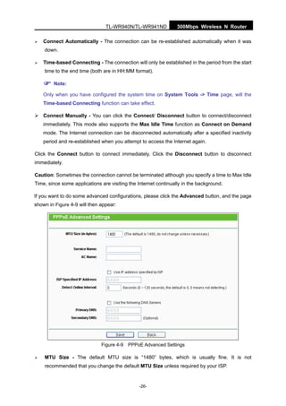 300Mbps Wireless N RouterTL-WR940N/TL-WR941ND
-26-
Connect Automatically - The connection can be re-established automatically when it was
down.
Time-based Connecting - The connection will only be established in the period from the start
time to the end time (both are in HH:MM format).
Note:
Only when you have configured the system time on System Tools -> Time page, will the
Time-based Connecting function can take effect.
Connect Manually - You can click the Connect/ Disconnect button to connect/disconnect
immediately. This mode also supports the Max Idle Time function as Connect on Demand
mode. The Internet connection can be disconnected automatically after a specified inactivity
period and re-established when you attempt to access the Internet again.
Click the Connect button to connect immediately. Click the Disconnect button to disconnect
immediately.
Caution: Sometimes the connection cannot be terminated although you specify a time to Max Idle
Time, since some applications are visiting the Internet continually in the background.
If you want to do some advanced configurations, please click the Advanced button, and the page
shown in Figure 4-9 will then appear:
Figure 4-9 PPPoE Advanced Settings
MTU Size - The default MTU size is “1480” bytes, which is usually fine. It is not
recommended that you change the default MTU Size unless required by your ISP.
 