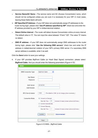 300Mbps Wireless N RouterTL-WR940N/TL-WR941ND
-27-
Service Name/AC Name - The service name and AC (Access Concentrator) name, which
should not be configured unless you are sure it is necessary for your ISP. In most cases,
leaving these fields blank will work.
ISP Specified IP Address - If your ISP does not automatically assign IP addresses to the
router during login, please click “Use IP address specified by ISP” check box and enter the
IP address provided by your ISP in dotted-decimal notation.
Detect Online Interval - The router will detect Access Concentrator online at every interval.
The default value is “0”. You can input the value between “0”and “120”. The value “0” means
no detect.
DNS IP address - If your ISP does not automatically assign DNS addresses to the router
during login, please click “Use the following DNS servers” check box and enter the IP
address in dotted-decimal notation of your ISP’s primary DNS server. If a secondary DNS
server address is available, enter it as well.
Click the Save button to save your settings.
4. If your ISP provides BigPond Cable (or Heart Beat Signal) connection, please select
BigPond Cable. And you should enter the following parameters (Figure 4-10):
Figure 4-10 WAN – BigPond Cable
 