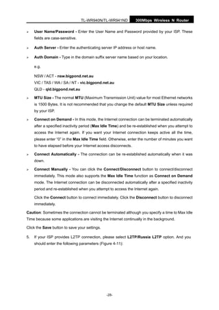 TL-WR940N/TL-WR941ND 300Mbps Wireless N Router
-28-
User Name/Password - Enter the User Name and Password provided by your ISP. These
fields are case-sensitive.
Auth Server - Enter the authenticating server IP address or host name.
Auth Domain - Type in the domain suffix server name based on your location.
e.g.
NSW / ACT - nsw.bigpond.net.au
VIC / TAS / WA / SA / NT - vic.bigpond.net.au
QLD - qld.bigpond.net.au
MTU Size - The normal MTU (Maximum Transmission Unit) value for most Ethernet networks
is 1500 Bytes. It is not recommended that you change the default MTU Size unless required
by your ISP.
Connect on Demand - In this mode, the Internet connection can be terminated automatically
after a specified inactivity period (Max Idle Time) and be re-established when you attempt to
access the Internet again. If you want your Internet connection keeps active all the time,
please enter “0” in the Max Idle Time field. Otherwise, enter the number of minutes you want
to have elapsed before your Internet access disconnects.
Connect Automatically - The connection can be re-established automatically when it was
down.
Connect Manually - You can click the Connect/Disconnect button to connect/disconnect
immediately. This mode also supports the Max Idle Time function as Connect on Demand
mode. The Internet connection can be disconnected automatically after a specified inactivity
period and re-established when you attempt to access the Internet again.
Click the Connect button to connect immediately. Click the Disconnect button to disconnect
immediately.
Caution: Sometimes the connection cannot be terminated although you specify a time to Max Idle
Time because some applications are visiting the Internet continually in the background.
Click the Save button to save your settings.
5. If your ISP provides L2TP connection, please select L2TP/Russia L2TP option. And you
should enter the following parameters (Figure 4-11):
 