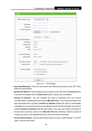 300Mbps Wireless N RouterTL-WR940N/TL-WR941ND
-29-
Figure 4-11 L2TP Settings
User Name/Password - Enter the User Name and Password provided by your ISP. These
fields are case-sensitive.
Dynamic IP/ Static IP - Choose either as you are given by your ISP. Click the Connect button
to connect immediately. Click the Disconnect button to disconnect immediately.
Connect on Demand - You can configure the router to disconnect from your Internet
connection after a specified period of inactivity (Max Idle Time). If your Internet connection has
been terminated due to inactivity, Connect on Demand enables the router to automatically
re-establish your connection as soon as you attempt to access the Internet again. If you wish to
activate Connect on Demand, click the radio button. If you want your Internet connection to
remain active at all times, enter 0 in the Max Idle Time field. Otherwise, enter the number of
minutes you want to have elapsed before your Internet connection terminates.
Connect Automatically - Connect automatically after the router is disconnected. To use this
option, click the radio button.
 