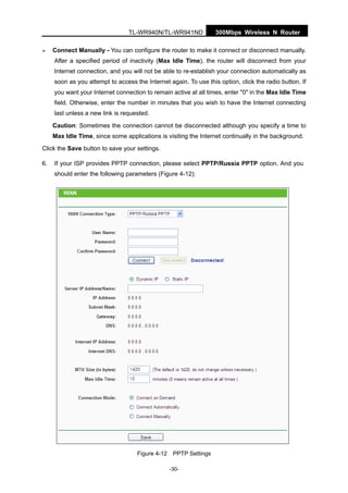 300Mbps Wireless N RouterTL-WR940N/TL-WR941ND
-30-
Connect Manually - You can configure the router to make it connect or disconnect manually.
After a specified period of inactivity (Max Idle Time), the router will disconnect from your
Internet connection, and you will not be able to re-establish your connection automatically as
soon as you attempt to access the Internet again. To use this option, click the radio button. If
you want your Internet connection to remain active at all times, enter "0" in the Max Idle Time
field. Otherwise, enter the number in minutes that you wish to have the Internet connecting
last unless a new link is requested.
Caution: Sometimes the connection cannot be disconnected although you specify a time to
Max Idle Time, since some applications is visiting the Internet continually in the background.
Click the Save button to save your settings.
6. If your ISP provides PPTP connection, please select PPTP/Russia PPTP option. And you
should enter the following parameters (Figure 4-12):
Figure 4-12 PPTP Settings
 