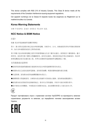 III
This device complies with RSS 210 of Industry Canada. This Class B device meets all the
requirements of the Canadian interference-causing equipment regulations.
Cet appareil numérique de la Classe B respecte toutes les exigences du Règlement sur le
matériel brouilleur du Canada.
Korea Warning Statements
당해 무선설비는 운용중 전파혼신 가능성이 있음.
NCC Notice & BSMI Notice
注意！
依據 低功率電波輻射性電機管理辦法
第十二條 經型式認證合格之低功率射頻電機，非經許可，公司、商號或使用者均不得擅自變更頻
率、加大功率或變更原設計之特性或功能。
第十四條 低功率射頻電機之使用不得影響飛航安全及干擾合法通行；經發現有干擾現象時，應立
即停用，並改善至無干擾時方得繼續使用。前項合法通信，指依電信規定作業之無線電信。低功率
射頻電機需忍受合法通信或工業、科學以及醫療用電波輻射性電機設備之干擾。
安全諮詢及注意事項
●請使用原裝電源供應器或只能按照本產品注明的電源類型使用本產品。
●清潔本產品之前請先拔掉電源線。請勿使用液體、噴霧清潔劑或濕布進行清潔。
●注意防潮，請勿將水或其他液體潑灑到本產品上。 
●插槽與開口供通風使用，以確保本產品的操作可靠並防止過熱，請勿堵塞或覆蓋開口。
●請勿將本產品置放於靠近熱源的地方。除非有正常的通風，否則不可放在密閉位置中。
●請不要私自打開機殼，不要嘗試自行維修本產品，請由授權的專業人士進行此項工作。
Продукт сертифіковано згідно с правилами системи УкрСЕПРО на відповідність вимогам
нормативних документів та вимогам, що передбачені чинними законодавчими актами
України.
 