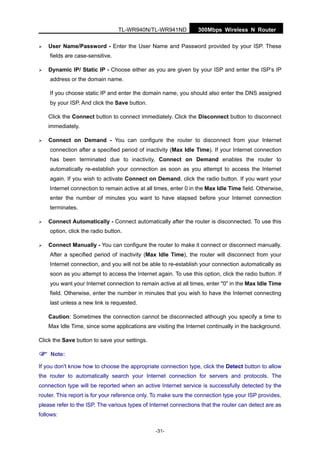 TL-WR940N/TL-WR941ND 300Mbps Wireless N Router
-31-
User Name/Password - Enter the User Name and Password provided by your ISP. These
fields are case-sensitive.
Dynamic IP/ Static IP - Choose either as you are given by your ISP and enter the ISP’s IP
address or the domain name.
If you choose static IP and enter the domain name, you should also enter the DNS assigned
by your ISP. And click the Save button.
Click the Connect button to connect immediately. Click the Disconnect button to disconnect
immediately.
Connect on Demand - You can configure the router to disconnect from your Internet
connection after a specified period of inactivity (Max Idle Time). If your Internet connection
has been terminated due to inactivity, Connect on Demand enables the router to
automatically re-establish your connection as soon as you attempt to access the Internet
again. If you wish to activate Connect on Demand, click the radio button. If you want your
Internet connection to remain active at all times, enter 0 in the Max Idle Time field. Otherwise,
enter the number of minutes you want to have elapsed before your Internet connection
terminates.
Connect Automatically - Connect automatically after the router is disconnected. To use this
option, click the radio button.
Connect Manually - You can configure the router to make it connect or disconnect manually.
After a specified period of inactivity (Max Idle Time), the router will disconnect from your
Internet connection, and you will not be able to re-establish your connection automatically as
soon as you attempt to access the Internet again. To use this option, click the radio button. If
you want your Internet connection to remain active at all times, enter "0" in the Max Idle Time
field. Otherwise, enter the number in minutes that you wish to have the Internet connecting
last unless a new link is requested.
Caution: Sometimes the connection cannot be disconnected although you specify a time to
Max Idle Time, since some applications are visiting the Internet continually in the background.
Click the Save button to save your settings.
Note:
If you don't know how to choose the appropriate connection type, click the Detect button to allow
the router to automatically search your Internet connection for servers and protocols. The
connection type will be reported when an active Internet service is successfully detected by the
router. This report is for your reference only. To make sure the connection type your ISP provides,
please refer to the ISP. The various types of Internet connections that the router can detect are as
follows:
 