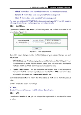300Mbps Wireless N RouterTL-WR940N/TL-WR941ND
-32-
PPPoE - Connections which use PPPoE that requires a user name and password.
Dynamic IP - Connections which use dynamic IP address assignment.
Static IP - Connections which use static IP address assignment.
The router can not detect PPTP/L2TP/BigPond connections with your ISP. If your ISP uses one
of these protocols, then you must configure your connection manually.
4.5.2 MAC Clone
Choose menu “Network→MAC Clone”, you can configure the MAC address of the WAN on the
screen below, Figure 4-13:
Figure 4-13 MAC Address Clone
Some ISPs require that you register the MAC Address of your adapter. Changes are rarely
needed here.
WAN MAC Address - This field displays the current MAC address of the WAN port. If your
ISP requires you to register the MAC address, please enter the correct MAC address into
this field in XX-XX-XX-XX-XX-XX format(X is any hexadecimal digit).
Your PC's MAC Address - This field displays the MAC address of the PC that is managing
the router. If the MAC address is required, you can click the Clone MAC Address To button
and this MAC address will fill in the WAN MAC Address field.
Click Restore Factory MAC to restore the MAC address of WAN port to the factory default
value.
Click the Save button to save your settings.
Note:
Only the PC on your LAN can use the MAC Address Clone function.
4.5.3 LAN
Choose menu “Network→LAN”, you can configure the IP parameters of the LAN on the screen
as below.
 