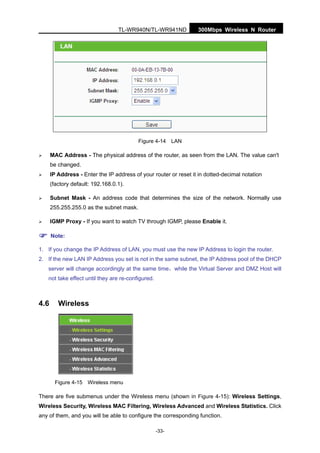 300Mbps Wireless N RouterTL-WR940N/TL-WR941ND
-33-
Figure 4-14 LAN
MAC Address - The physical address of the router, as seen from the LAN. The value can't
be changed.
IP Address - Enter the IP address of your router or reset it in dotted-decimal notation
(factory default: 192.168.0.1).
Subnet Mask - An address code that determines the size of the network. Normally use
255.255.255.0 as the subnet mask.
IGMP Proxy - If you want to watch TV through IGMP, please Enable it.
Note:
1. If you change the IP Address of LAN, you must use the new IP Address to login the router.
2. If the new LAN IP Address you set is not in the same subnet, the IP Address pool of the DHCP
server will change accordingly at the same time，while the Virtual Server and DMZ Host will
not take effect until they are re-configured.
4.6 Wireless
Figure 4-15 Wireless menu
There are five submenus under the Wireless menu (shown in Figure 4-15): Wireless Settings,
Wireless Security, Wireless MAC Filtering, Wireless Advanced and Wireless Statistics. Click
any of them, and you will be able to configure the corresponding function.
 