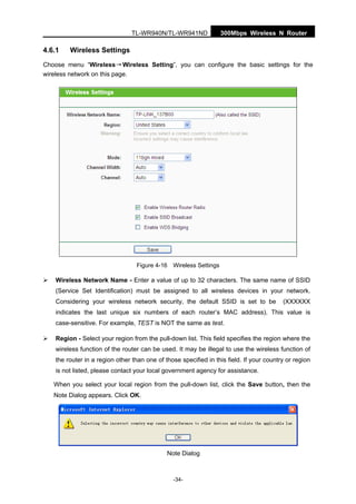 300Mbps Wireless N RouterTL-WR940N/TL-WR941ND
-34-
4.6.1 Wireless Settings
Choose menu “Wireless→Wireless Setting”, you can configure the basic settings for the
wireless network on this page.
Figure 4-16 Wireless Settings
Wireless Network Name - Enter a value of up to 32 characters. The same name of SSID
(Service Set Identification) must be assigned to all wireless devices in your network.
Considering your wireless network security, the default SSID is set to be (XXXXXX
indicates the last unique six numbers of each router’s MAC address). This value is
case-sensitive. For example, TEST is NOT the same as test.
Region - Select your region from the pull-down list. This field specifies the region where the
wireless function of the router can be used. It may be illegal to use the wireless function of
the router in a region other than one of those specified in this field. If your country or region
is not listed, please contact your local government agency for assistance.
When you select your local region from the pull-down list, click the Save button, then the
Note Dialog appears. Click OK.
Note Dialog
 
