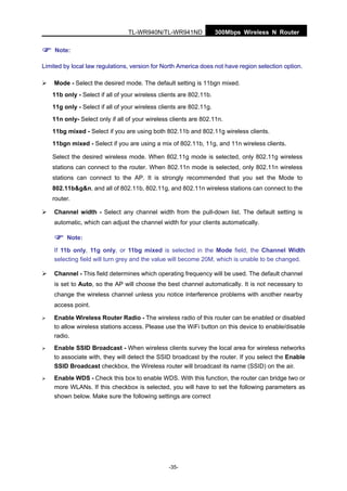 TL-WR940N/TL-WR941ND 300Mbps Wireless N Router
-35-
Note:
Limited by local law regulations, version for North America does not have region selection option.
Mode - Select the desired mode. The default setting is 11bgn mixed.
11b only - Select if all of your wireless clients are 802.11b.
11g only - Select if all of your wireless clients are 802.11g.
11n only- Select only if all of your wireless clients are 802.11n.
11bg mixed - Select if you are using both 802.11b and 802.11g wireless clients.
11bgn mixed - Select if you are using a mix of 802.11b, 11g, and 11n wireless clients.
Select the desired wireless mode. When 802.11g mode is selected, only 802.11g wireless
stations can connect to the router. When 802.11n mode is selected, only 802.11n wireless
stations can connect to the AP. It is strongly recommended that you set the Mode to
802.11b&g&n, and all of 802.11b, 802.11g, and 802.11n wireless stations can connect to the
router.
Channel width - Select any channel width from the pull-down list. The default setting is
automatic, which can adjust the channel width for your clients automatically.
Note:
If 11b only, 11g only, or 11bg mixed is selected in the Mode field, the Channel Width
selecting field will turn grey and the value will become 20M, which is unable to be changed.
Channel - This field determines which operating frequency will be used. The default channel
is set to Auto, so the AP will choose the best channel automatically. It is not necessary to
change the wireless channel unless you notice interference problems with another nearby
access point.
Enable Wireless Router Radio - The wireless radio of this router can be enabled or disabled
to allow wireless stations access. Please use the WiFi button on this device to enable/disable
radio.
Enable SSID Broadcast - When wireless clients survey the local area for wireless networks
to associate with, they will detect the SSID broadcast by the router. If you select the Enable
SSID Broadcast checkbox, the Wireless router will broadcast its name (SSID) on the air.
Enable WDS - Check this box to enable WDS. With this function, the router can bridge two or
more WLANs. If this checkbox is selected, you will have to set the following parameters as
shown below. Make sure the following settings are correct
 