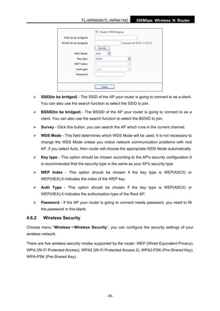 300Mbps Wireless N RouterTL-WR940N/TL-WR941ND
-36-
SSID(to be bridged) - The SSID of the AP your router is going to connect to as a client.
You can also use the search function to select the SSID to join.
BSSID(to be bridged) - The BSSID of the AP your router is going to connect to as a
client. You can also use the search function to select the BSSID to join.
Survey - Click this button, you can search the AP which runs in the current channel.
WDS Mode - This field determines which WDS Mode will be used. It is not necessary to
change the WDS Mode unless you notice network communication problems with root
AP. If you select Auto, then router will choose the appropriate WDS Mode automatically.
Key type - This option should be chosen according to the AP's security configuration.It
is recommended that the security type is the same as your AP's security type
WEP Index - This option should be chosen if the key type is WEP(ASCII) or
WEP(HEX).It indicates the index of the WEP key.
Auth Type - This option should be chosen if the key type is WEP(ASCII) or
WEP(HEX).It indicates the authorization type of the Root AP.
Password - If the AP your router is going to connect needs password, you need to fill
the password in this blank.
4.6.2 Wireless Security
Choose menu “Wireless→Wireless Security”, you can configure the security settings of your
wireless network.
There are five wireless security modes supported by the router: WEP (Wired Equivalent Privacy),
WPA (Wi-Fi Protected Access), WPA2 (Wi-Fi Protected Access 2), WPA2-PSK (Pre-Shared Key),
WPA-PSK (Pre-Shared Key).
 
