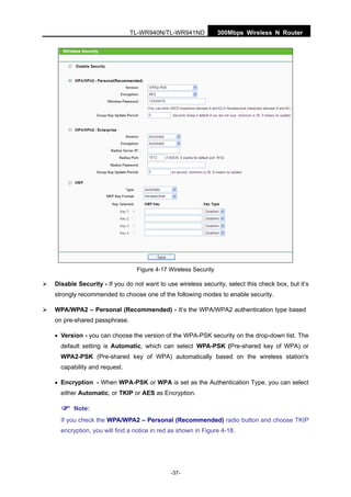 300Mbps Wireless N RouterTL-WR940N/TL-WR941ND
-37-
Figure 4-17 Wireless Security
Disable Security - If you do not want to use wireless security, select this check box, but it’s
strongly recommended to choose one of the following modes to enable security.
WPA/WPA2 – Personal (Recommended) - It’s the WPA/WPA2 authentication type based
on pre-shared passphrase.
• Version - you can choose the version of the WPA-PSK security on the drop-down list. The
default setting is Automatic, which can select WPA-PSK (Pre-shared key of WPA) or
WPA2-PSK (Pre-shared key of WPA) automatically based on the wireless station's
capability and request.
• Encryption - When WPA-PSK or WPA is set as the Authentication Type, you can select
either Automatic, or TKIP or AES as Encryption.
Note:
If you check the WPA/WPA2 – Personal (Recommended) radio button and choose TKIP
encryption, you will find a notice in red as shown in Figure 4-18.
 