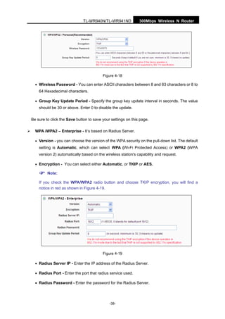 300Mbps Wireless N RouterTL-WR940N/TL-WR941ND
-38-
Figure 4-18
• Wireless Password - You can enter ASCII characters between 8 and 63 characters or 8 to
64 Hexadecimal characters.
• Group Key Update Period - Specify the group key update interval in seconds. The value
should be 30 or above. Enter 0 to disable the update.
Be sure to click the Save button to save your settings on this page.
WPA /WPA2 – Enterprise - It’s based on Radius Server.
• Version - you can choose the version of the WPA security on the pull-down list. The default
setting is Automatic, which can select WPA (Wi-Fi Protected Access) or WPA2 (WPA
version 2) automatically based on the wireless station's capability and request.
• Encryption - You can select either Automatic, or TKIP or AES.
Note:
If you check the WPA/WPA2 radio button and choose TKIP encryption, you will find a
notice in red as shown in Figure 4-19.
Figure 4-19
• Radius Server IP - Enter the IP address of the Radius Server.
• Radius Port - Enter the port that radius service used.
• Radius Password - Enter the password for the Radius Server.
 