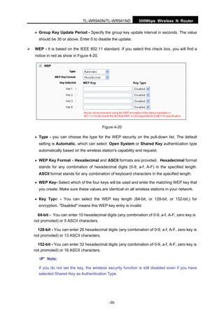 300Mbps Wireless N RouterTL-WR940N/TL-WR941ND
-39-
• Group Key Update Period - Specify the group key update interval in seconds. The value
should be 30 or above. Enter 0 to disable the update.
WEP - It is based on the IEEE 802.11 standard. If you select this check box, you will find a
notice in red as show in Figure 4-20.
Figure 4-20
• Type - you can choose the type for the WEP security on the pull-down list. The default
setting is Automatic, which can select Open System or Shared Key authentication type
automatically based on the wireless station's capability and request.
• WEP Key Format - Hexadecimal and ASCII formats are provided. Hexadecimal format
stands for any combination of hexadecimal digits (0-9, a-f, A-F) in the specified length.
ASCII format stands for any combination of keyboard characters in the specified length.
• WEP Key- Select which of the four keys will be used and enter the matching WEP key that
you create. Make sure these values are identical on all wireless stations in your network.
• Key Type - You can select the WEP key length (64-bit, or 128-bit, or 152-bit.) for
encryption. "Disabled" means this WEP key entry is invalid.
64-bit - You can enter 10 hexadecimal digits (any combination of 0-9, a-f, A-F, zero key is
not promoted) or 5 ASCII characters.
128-bit - You can enter 26 hexadecimal digits (any combination of 0-9, a-f, A-F, zero key is
not promoted) or 13 ASCII characters.
152-bit - You can enter 32 hexadecimal digits (any combination of 0-9, a-f, A-F, zero key is
not promoted) or 16 ASCII characters.
Note:
If you do not set the key, the wireless security function is still disabled even if you have
selected Shared Key as Authentication Type.
 