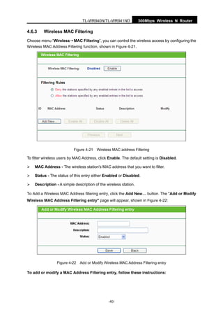 300Mbps Wireless N RouterTL-WR940N/TL-WR941ND
-40-
4.6.3 Wireless MAC Filtering
Choose menu “Wireless→MAC Filtering”, you can control the wireless access by configuring the
Wireless MAC Address Filtering function, shown in Figure 4-21.
Figure 4-21 Wireless MAC address Filtering
To filter wireless users by MAC Address, click Enable. The default setting is Disabled.
MAC Address - The wireless station's MAC address that you want to filter.
Status - The status of this entry either Enabled or Disabled.
Description - A simple description of the wireless station.
To Add a Wireless MAC Address filtering entry, click the Add New… button. The "Add or Modify
Wireless MAC Address Filtering entry" page will appear, shown in Figure 4-22:
Figure 4-22 Add or Modify Wireless MAC Address Filtering entry
To add or modify a MAC Address Filtering entry, follow these instructions:
 