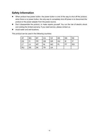 IV
Safety Information
When product has power button, the power button is one of the way to shut off the product;
when there is no power button, the only way to completely shut off power is to disconnect the
product or the power adapter from the power source.
Don’t disassemble the product, or make repairs yourself. You run the risk of electric shock
and voiding the limited warranty. If you need service, please contact us.
Avoid water and wet locations.
This product can be used in the following countries:
AT BG BY CA CZ DE DK EE
ES FI FR GB GR HU IE IT
LT LV MT NL NO PL PT RO
RU SE SK TR UA
 