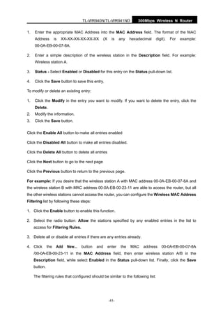 TL-WR940N/TL-WR941ND 300Mbps Wireless N Router
-41-
1. Enter the appropriate MAC Address into the MAC Address field. The format of the MAC
Address is XX-XX-XX-XX-XX-XX (X is any hexadecimal digit). For example:
00-0A-EB-00-07-8A.
2. Enter a simple description of the wireless station in the Description field. For example:
Wireless station A.
3. Status - Select Enabled or Disabled for this entry on the Status pull-down list.
4. Click the Save button to save this entry.
To modify or delete an existing entry:
1. Click the Modify in the entry you want to modify. If you want to delete the entry, click the
Delete.
2. Modify the information.
3. Click the Save button.
Click the Enable All button to make all entries enabled
Click the Disabled All button to make all entries disabled.
Click the Delete All button to delete all entries
Click the Next button to go to the next page
Click the Previous button to return to the previous page.
For example: If you desire that the wireless station A with MAC address 00-0A-EB-00-07-8A and
the wireless station B with MAC address 00-0A-EB-00-23-11 are able to access the router, but all
the other wireless stations cannot access the router, you can configure the Wireless MAC Address
Filtering list by following these steps:
1. Click the Enable button to enable this function.
2. Select the radio button: Allow the stations specified by any enabled entries in the list to
access for Filtering Rules.
3. Delete all or disable all entries if there are any entries already.
4. Click the Add New... button and enter the MAC address 00-0A-EB-00-07-8A
/00-0A-EB-00-23-11 in the MAC Address field, then enter wireless station A/B in the
Description field, while select Enabled in the Status pull-down list. Finally, click the Save
button.
The filtering rules that configured should be similar to the following list:
 