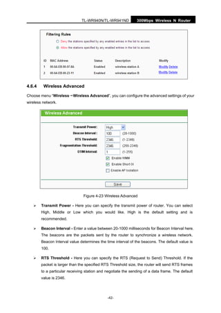 300Mbps Wireless N RouterTL-WR940N/TL-WR941ND
-42-
4.6.4 Wireless Advanced
Choose menu “Wireless→Wireless Advanced”, you can configure the advanced settings of your
wireless network.
Figure 4-23 Wireless Advanced
Transmit Power - Here you can specify the transmit power of router. You can select
High, Middle or Low which you would like. High is the default setting and is
recommended.
Beacon Interval - Enter a value between 20-1000 milliseconds for Beacon Interval here.
The beacons are the packets sent by the router to synchronize a wireless network.
Beacon Interval value determines the time interval of the beacons. The default value is
100.
RTS Threshold - Here you can specify the RTS (Request to Send) Threshold. If the
packet is larger than the specified RTS Threshold size, the router will send RTS frames
to a particular receiving station and negotiate the sending of a data frame. The default
value is 2346.
 