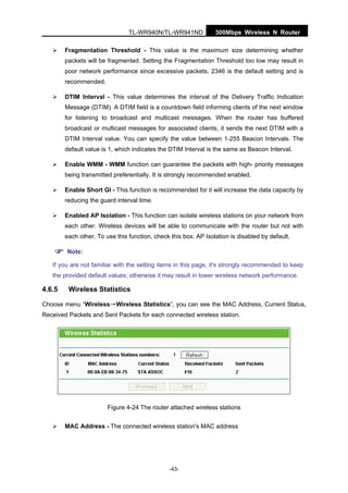 300Mbps Wireless N RouterTL-WR940N/TL-WR941ND
-43-
Fragmentation Threshold - This value is the maximum size determining whether
packets will be fragmented. Setting the Fragmentation Threshold too low may result in
poor network performance since excessive packets. 2346 is the default setting and is
recommended.
DTIM Interval - This value determines the interval of the Delivery Traffic Indication
Message (DTIM). A DTIM field is a countdown field informing clients of the next window
for listening to broadcast and multicast messages. When the router has buffered
broadcast or multicast messages for associated clients, it sends the next DTIM with a
DTIM Interval value. You can specify the value between 1-255 Beacon Intervals. The
default value is 1, which indicates the DTIM Interval is the same as Beacon Interval.
Enable WMM - WMM function can guarantee the packets with high- priority messages
being transmitted preferentially. It is strongly recommended enabled.
Enable Short GI - This function is recommended for it will increase the data capacity by
reducing the guard interval time.
Enabled AP Isolation - This function can isolate wireless stations on your network from
each other. Wireless devices will be able to communicate with the router but not with
each other. To use this function, check this box. AP Isolation is disabled by default.
Note:
If you are not familiar with the setting items in this page, it's strongly recommended to keep
the provided default values; otherwise it may result in lower wireless network performance.
4.6.5 Wireless Statistics
Choose menu “Wireless→Wireless Statistics”, you can see the MAC Address, Current Status,
Received Packets and Sent Packets for each connected wireless station.
Figure 4-24 The router attached wireless stations
MAC Address - The connected wireless station's MAC address
 