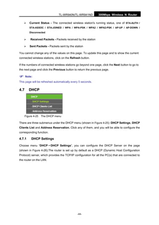 300Mbps Wireless N RouterTL-WR940N/TL-WR941ND
-44-
Current Status - The connected wireless station's running status, one of STA-AUTH /
STA-ASSOC / STA-JOINED / WPA / WPA-PSK / WPA2 / WPA2-PSK / AP-UP / AP-DOWN /
Disconnected
Received Packets - Packets received by the station
Sent Packets - Packets sent by the station
You cannot change any of the values on this page. To update this page and to show the current
connected wireless stations, click on the Refresh button.
If the numbers of connected wireless stations go beyond one page, click the Next button to go to
the next page and click the Previous button to return the previous page.
Note:
This page will be refreshed automatically every 5 seconds.
4.7 DHCP
Figure 4-25 The DHCP menu
There are three submenus under the DHCP menu (shown in Figure 4-25): DHCP Settings, DHCP
Clients List and Address Reservation. Click any of them, and you will be able to configure the
corresponding function.
4.7.1 DHCP Settings
Choose menu “DHCP→DHCP Settings”, you can configure the DHCP Server on the page
(shown in Figure 4-26).The router is set up by default as a DHCP (Dynamic Host Configuration
Protocol) server, which provides the TCP/IP configuration for all the PC(s) that are connected to
the router on the LAN.
 