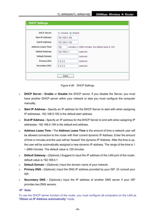 300Mbps Wireless N RouterTL-WR940N/TL-WR941ND
-45-
Figure 4-26 DHCP Settings
DHCP Server - Enable or Disable the DHCP server. If you disable the Server, you must
have another DHCP server within your network or else you must configure the computer
manually.
Start IP Address - Specify an IP address for the DHCP Server to start with when assigning
IP addresses. 192.168.0.100 is the default start address.
End IP Address - Specify an IP address for the DHCP Server to end with when assigning IP
addresses. 192.168.0.199 is the default end address.
Address Lease Time - The Address Lease Time is the amount of time a network user will
be allowed connection to the router with their current dynamic IP Address. Enter the amount
of time in minutes and the user will be "leased" this dynamic IP Address. After the time is up,
the user will be automatically assigned a new dynamic IP address. The range of the time is 1
~ 2880 minutes. The default value is 120 minutes.
Default Gateway - (Optional.) Suggest to input the IP address of the LAN port of the router,
default value is 192.168.0.1
Default Domain - (Optional.) Input the domain name of your network.
Primary DNS - (Optional.) Input the DNS IP address provided by your ISP. Or consult your
ISP.
Secondary DNS - (Optional.) Input the IP address of another DNS server if your ISP
provides two DNS servers.
Note:
To use the DHCP server function of the router, you must configure all computers on the LAN as
"Obtain an IP Address automatically" mode.
 