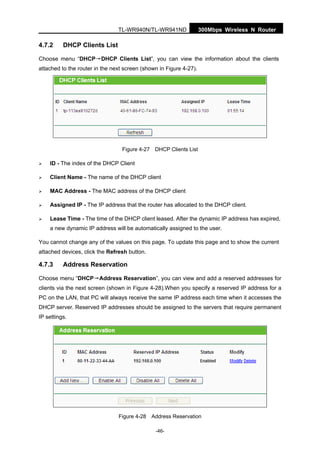 300Mbps Wireless N RouterTL-WR940N/TL-WR941ND
-46-
4.7.2 DHCP Clients List
Choose menu “DHCP→DHCP Clients List”, you can view the information about the clients
attached to the router in the next screen (shown in Figure 4-27).
Figure 4-27 DHCP Clients List
ID - The index of the DHCP Client
Client Name - The name of the DHCP client
MAC Address - The MAC address of the DHCP client
Assigned IP - The IP address that the router has allocated to the DHCP client.
Lease Time - The time of the DHCP client leased. After the dynamic IP address has expired,
a new dynamic IP address will be automatically assigned to the user.
You cannot change any of the values on this page. To update this page and to show the current
attached devices, click the Refresh button.
4.7.3 Address Reservation
Choose menu “DHCP→Address Reservation”, you can view and add a reserved addresses for
clients via the next screen (shown in Figure 4-28).When you specify a reserved IP address for a
PC on the LAN, that PC will always receive the same IP address each time when it accesses the
DHCP server. Reserved IP addresses should be assigned to the servers that require permanent
IP settings.
Figure 4-28 Address Reservation
 