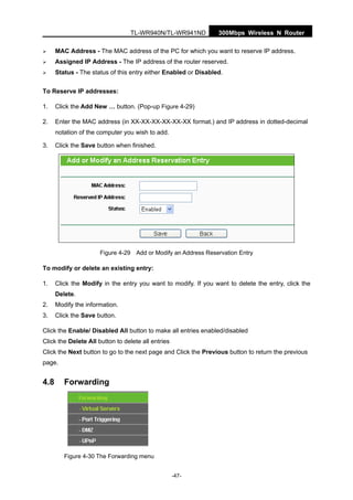 300Mbps Wireless N RouterTL-WR940N/TL-WR941ND
-47-
MAC Address - The MAC address of the PC for which you want to reserve IP address.
Assigned IP Address - The IP address of the router reserved.
Status - The status of this entry either Enabled or Disabled.
To Reserve IP addresses:
1. Click the Add New … button. (Pop-up Figure 4-29)
2. Enter the MAC address (in XX-XX-XX-XX-XX-XX format.) and IP address in dotted-decimal
notation of the computer you wish to add.
3. Click the Save button when finished.
Figure 4-29 Add or Modify an Address Reservation Entry
To modify or delete an existing entry:
1. Click the Modify in the entry you want to modify. If you want to delete the entry, click the
Delete.
2. Modify the information.
3. Click the Save button.
Click the Enable/ Disabled All button to make all entries enabled/disabled
Click the Delete All button to delete all entries
Click the Next button to go to the next page and Click the Previous button to return the previous
page.
4.8 Forwarding
Figure 4-30 The Forwarding menu
 
