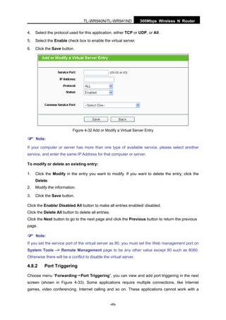 300Mbps Wireless N RouterTL-WR940N/TL-WR941ND
-49-
4. Select the protocol used for this application, either TCP or UDP, or All.
5. Select the Enable check box to enable the virtual server.
6. Click the Save button.
Figure 4-32 Add or Modify a Virtual Server Entry
Note:
If your computer or server has more than one type of available service, please select another
service, and enter the same IP Address for that computer or server.
To modify or delete an existing entry:
1. Click the Modify in the entry you want to modify. If you want to delete the entry, click the
Delete.
2. Modify the information.
3. Click the Save button.
Click the Enable/ Disabled All button to make all entries enabled/ disabled.
Click the Delete All button to delete all entries.
Click the Next button to go to the next page and click the Previous button to return the previous
page.
Note:
If you set the service port of the virtual server as 80, you must set the Web management port on
System Tools –> Remote Management page to be any other value except 80 such as 8080.
Otherwise there will be a conflict to disable the virtual server.
4.8.2 Port Triggering
Choose menu “Forwarding→Port Triggering”, you can view and add port triggering in the next
screen (shown in Figure 4-33). Some applications require multiple connections, like Internet
games, video conferencing, Internet calling and so on. These applications cannot work with a
 