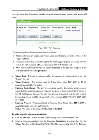300Mbps Wireless N RouterTL-WR940N/TL-WR941ND
-50-
pure NAT router. Port Triggering is used for some of these applications that can work with an NAT
router.
Figure 4-33 Port Triggering
Once the router is configured, the operation is as follows:
1. A local host makes an outgoing connection using a destination port number defined in the
Trigger Port field.
2. The router records this connection, opens the incoming port or ports associated with this
entry in the Port Triggering table, and associates them with the local host.
3. When necessary the external host will be able to connect to the local host using one of the
ports defined in the Incoming Ports field.
Trigger Port - The port for outgoing traffic. An outgoing connection using this port will
"Trigger" this rule.
Trigger Protocol - The protocol used for Trigger Ports, either TCP, UDP, or All (all
protocols supported by the router).
Incoming Ports Range - The port or port range used by the remote system when it
responds to the outgoing request. A response using one of these ports will be forwarded to
the PC that triggered this rule. You can input at most 5 groups of ports (or port section).
Every group of ports must be set apart with ",". For example, 2000-2038, 2050-2051, 2085,
3010-3030.
Incoming Protocol - The protocol used for Incoming Ports Range, either TCP or UDP, or
ALL (all protocols supported by the router).
Status - The status of this entry either Enabled or Disabled.
To add a new rule, follow the steps below.
1. Click the Add New… button, the next screen will pop-up as shown in Figure 4-34.
2. Select a common application from the Common Applications drop-down list, then the
Trigger Port field and the Incoming Ports field will be automatically filled. If the Common
 
