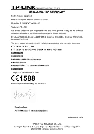 TP-LINK TECHNOLOGIES CO., LTD
DECLARATION OF CONFORMITY
For the following equipment:
Product Description: 300Mbps Wireless N Router
Model No.: TL-WR940N/TL-WR941ND
Trademark: TP-LINK
We declare under our own responsibility that the above products satisfy all the technical
regulations applicable to the product within the scope of Council Directives:
Directives 1999/5/EC, Directives 2004/108/EC, Directives 2006/95/EC, Directives 1999/519/EC,
Directives 2011/65/EU
The above product is in conformity with the following standards or other normative documents
ETSI EN 300 328 V1.7.1: 2006
ETSI EN 301 489-1 V1.9.2:2011& ETSI EN 301 489-17 V2.2.1:2012
EN 55022:2010
EN 55024:2010
EN 61000-3-2:2006+A1:2009+A2:2009
EN 61000-3-3:2008
EN 60950-1:2006+A11：2009+A1:2010+A12:2011
EN 62311:2008
The product carries the CE Mark:
Person responsible for marking this declaration:
Yang Hongliang
Product Manager of International Business
Date of issue: 2013
TP-LINK TECHNOLOGIES CO., LTD.
Building 24 (floors 1, 3, 4, 5), and 28 (floors 1-4) Central Science and Technology Park,
Shennan Rd, Nanshan, Shenzhen, China
 